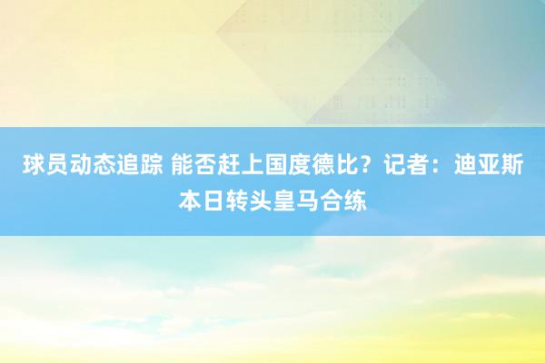 球员动态追踪 能否赶上国度德比？记者：迪亚斯本日转头皇马合练