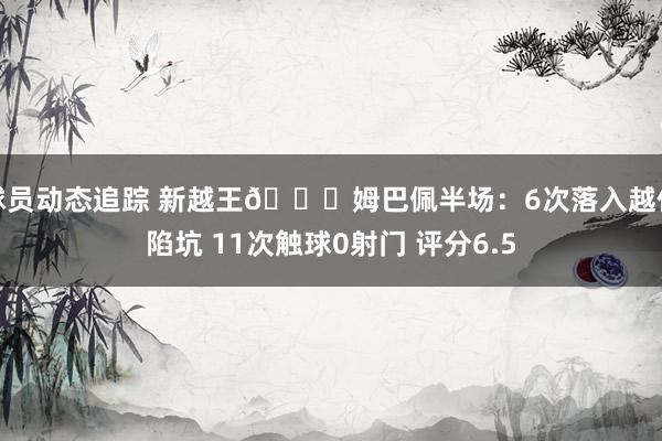 球员动态追踪 新越王😅姆巴佩半场：6次落入越位陷坑 11次触球0射门 评分6.5