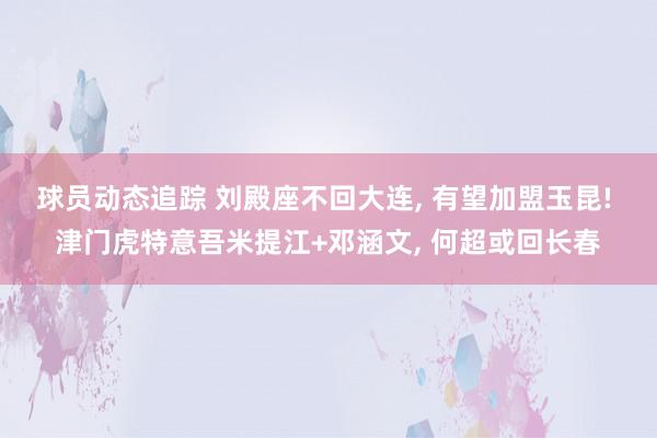 球员动态追踪 刘殿座不回大连, 有望加盟玉昆! 津门虎特意吾米提江+邓涵文, 何超或回长春