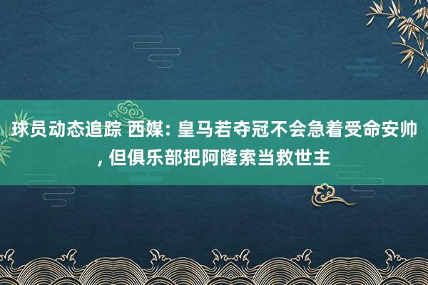 球员动态追踪 西媒: 皇马若夺冠不会急着受命安帅, 但俱乐部把阿隆索当救世主