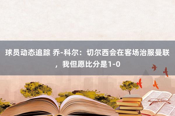 球员动态追踪 乔-科尔：切尔西会在客场治服曼联，我但愿比分是1-0