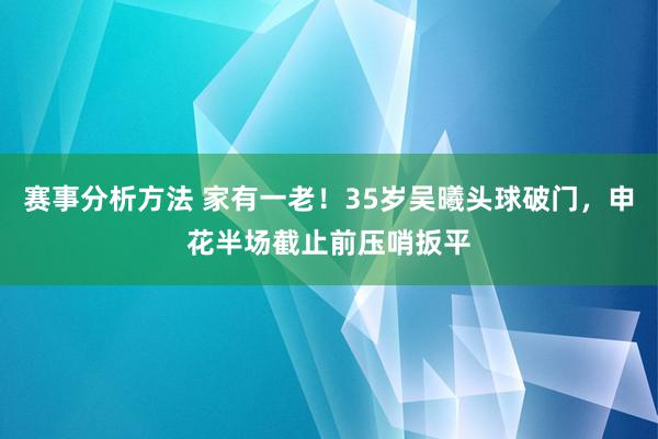 赛事分析方法 家有一老！35岁吴曦头球破门，申花半场截止前压哨扳平