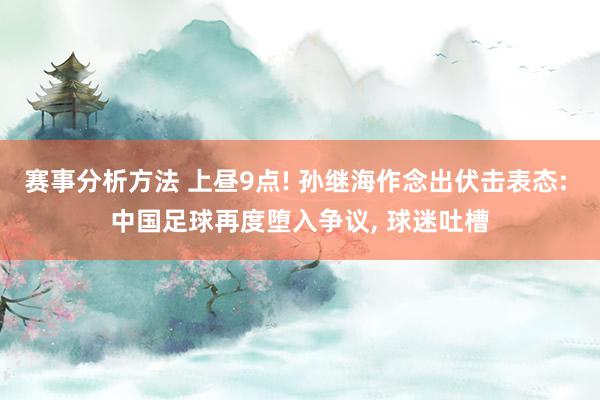 赛事分析方法 上昼9点! 孙继海作念出伏击表态: 中国足球再度堕入争议, 球迷吐槽