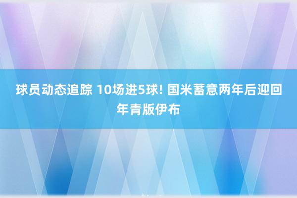 球员动态追踪 10场进5球! 国米蓄意两年后迎回年青版伊布