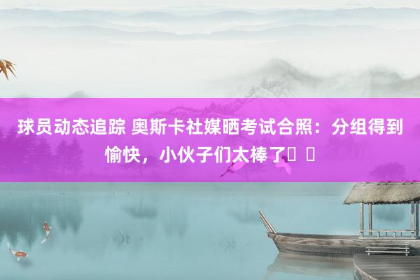 球员动态追踪 奥斯卡社媒晒考试合照：分组得到愉快，小伙子们太棒了☀️