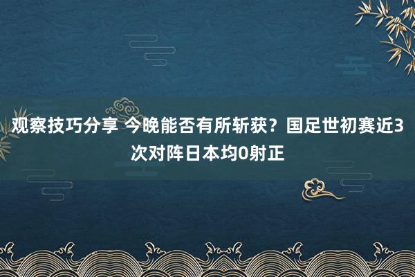 观察技巧分享 今晚能否有所斩获？国足世初赛近3次对阵日本均0射正