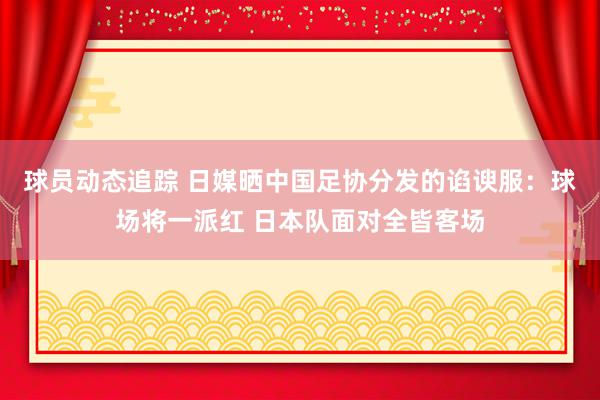 球员动态追踪 日媒晒中国足协分发的谄谀服：球场将一派红 日本队面对全皆客场