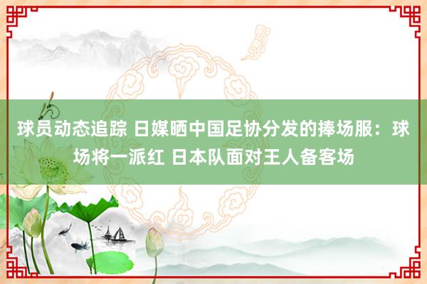 球员动态追踪 日媒晒中国足协分发的捧场服：球场将一派红 日本队面对王人备客场