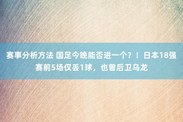 赛事分析方法 国足今晚能否进一个？！日本18强赛前5场仅丢1球，也曾后卫乌龙