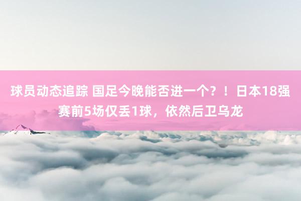 球员动态追踪 国足今晚能否进一个？！日本18强赛前5场仅丢1球，依然后卫乌龙