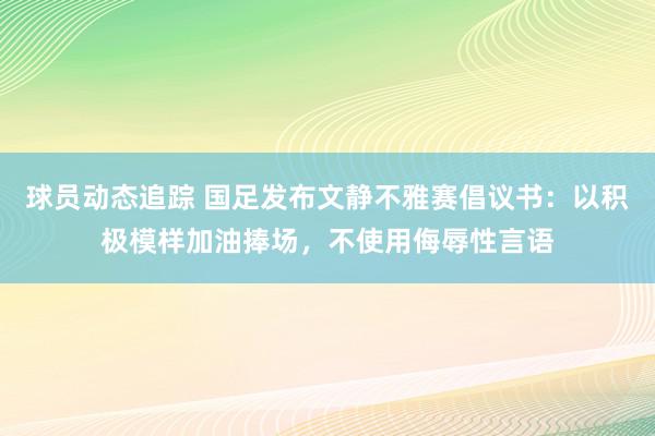 球员动态追踪 国足发布文静不雅赛倡议书：以积极模样加油捧场，不使用侮辱性言语