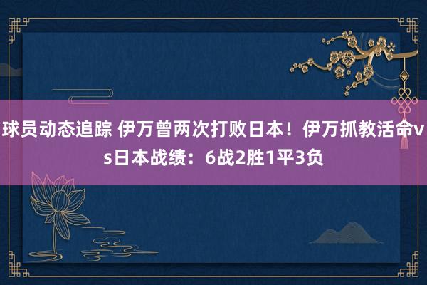 球员动态追踪 伊万曾两次打败日本！伊万抓教活命vs日本战绩：6战2胜1平3负