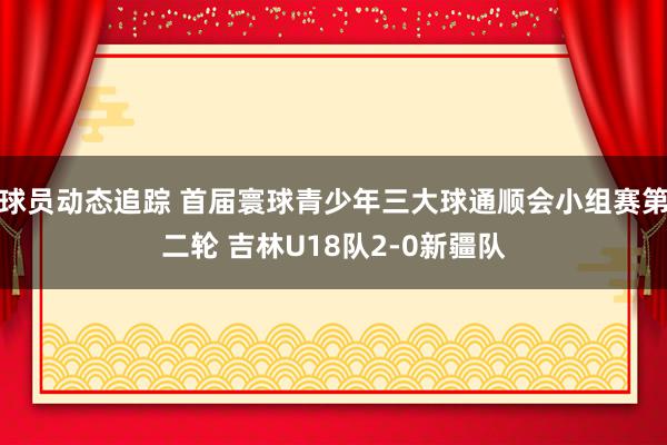 球员动态追踪 首届寰球青少年三大球通顺会小组赛第二轮 吉林U18队2-0新疆队