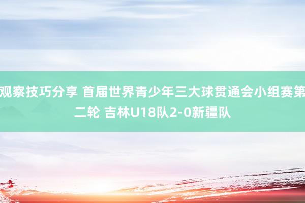 观察技巧分享 首届世界青少年三大球贯通会小组赛第二轮 吉林U18队2-0新疆队