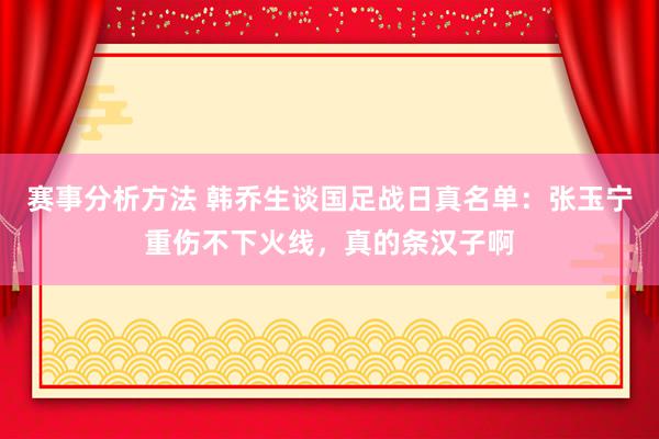 赛事分析方法 韩乔生谈国足战日真名单：张玉宁重伤不下火线，真的条汉子啊