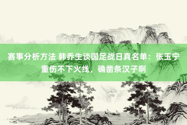 赛事分析方法 韩乔生谈国足战日真名单：张玉宁重伤不下火线，确凿条汉子啊