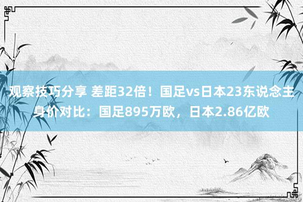 观察技巧分享 差距32倍！国足vs日本23东说念主身价对比：国足895万欧，日本2.86亿欧