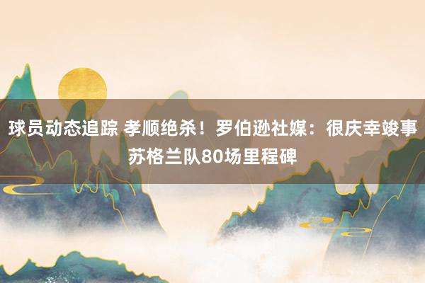 球员动态追踪 孝顺绝杀！罗伯逊社媒：很庆幸竣事苏格兰队80场里程碑