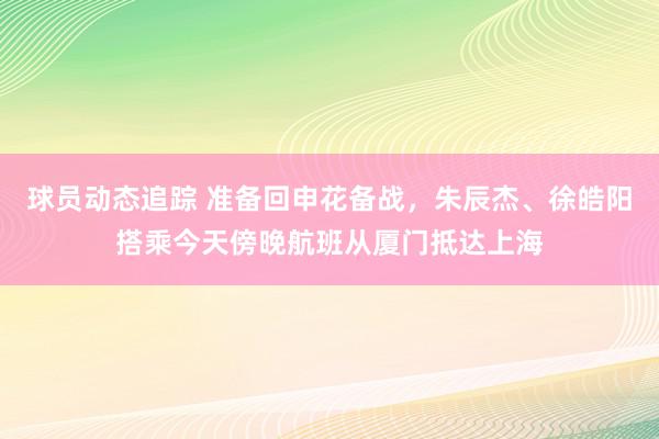 球员动态追踪 准备回申花备战，朱辰杰、徐皓阳搭乘今天傍晚航班从厦门抵达上海