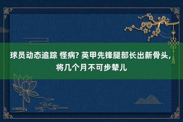 球员动态追踪 怪病? 英甲先锋腿部长出新骨头, 将几个月不可步辇儿