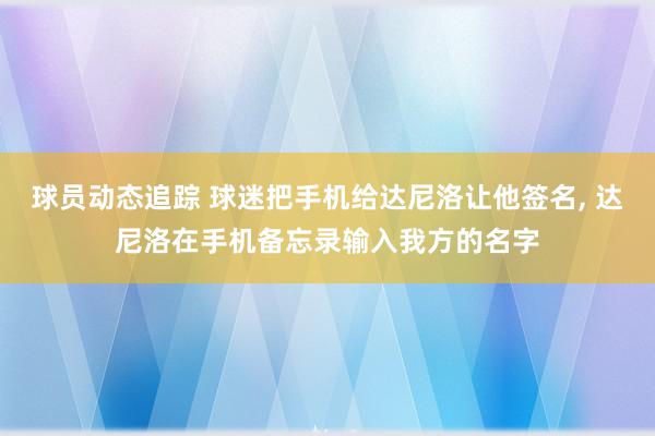 球员动态追踪 球迷把手机给达尼洛让他签名, 达尼洛在手机备忘录输入我方的名字