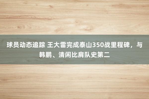 球员动态追踪 王大雷完成泰山350战里程碑，与韩鹏、清闲比肩队史第二