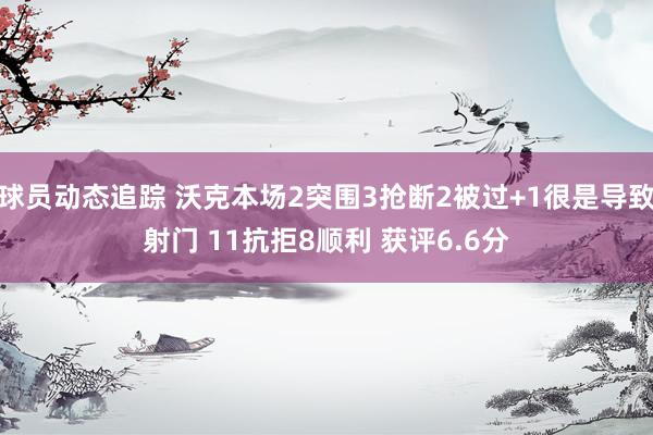 球员动态追踪 沃克本场2突围3抢断2被过+1很是导致射门 11抗拒8顺利 获评6.6分