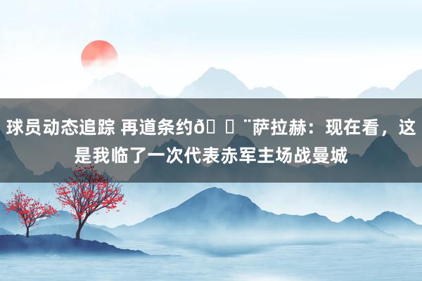 球员动态追踪 再道条约🚨萨拉赫：现在看，这是我临了一次代表赤军主场战曼城