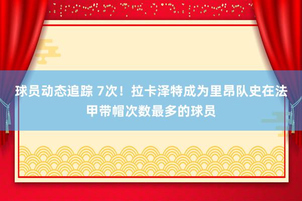 球员动态追踪 7次！拉卡泽特成为里昂队史在法甲带帽次数最多的球员