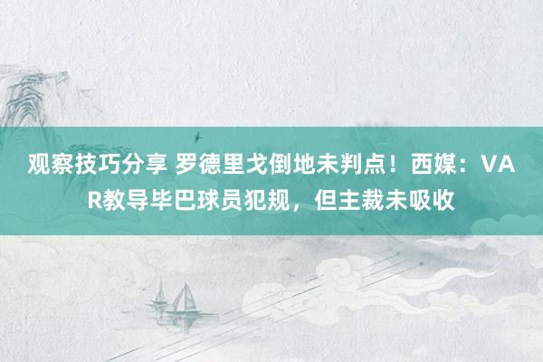 观察技巧分享 罗德里戈倒地未判点！西媒：VAR教导毕巴球员犯规，但主裁未吸收