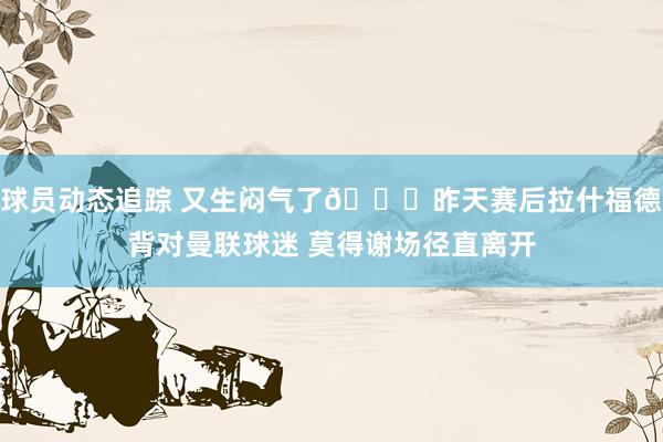 球员动态追踪 又生闷气了😑昨天赛后拉什福德背对曼联球迷 莫得谢场径直离开