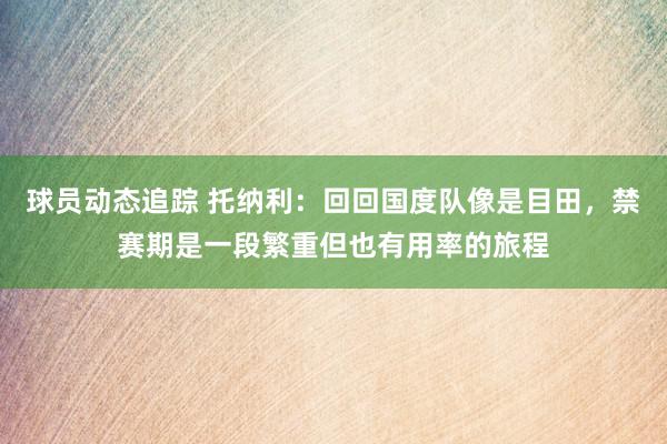 球员动态追踪 托纳利：回回国度队像是目田，禁赛期是一段繁重但也有用率的旅程