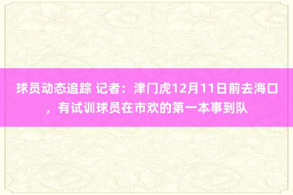 球员动态追踪 记者：津门虎12月11日前去海口，有试训球员在市欢的第一本事到队