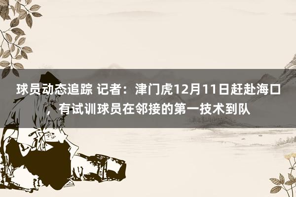 球员动态追踪 记者：津门虎12月11日赶赴海口，有试训球员在邻接的第一技术到队