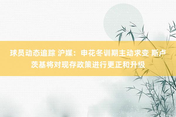 球员动态追踪 沪媒：申花冬训期主动求变 斯卢茨基将对现存政策进行更正和升级