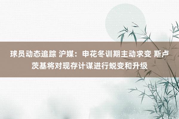 球员动态追踪 沪媒：申花冬训期主动求变 斯卢茨基将对现存计谋进行蜕变和升级