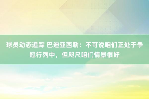 球员动态追踪 巴迪亚西勒：不可说咱们正处于争冠行列中，但咫尺咱们情景很好