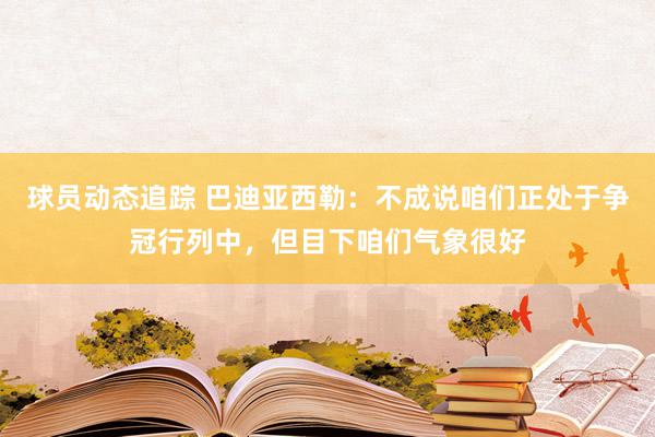 球员动态追踪 巴迪亚西勒：不成说咱们正处于争冠行列中，但目下咱们气象很好