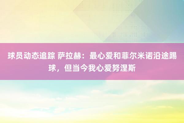 球员动态追踪 萨拉赫：最心爱和菲尔米诺沿途踢球，但当今我心爱努涅斯