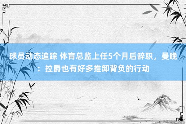 球员动态追踪 体育总监上任5个月后辞职，曼晚：拉爵也有好多推卸背负的行动