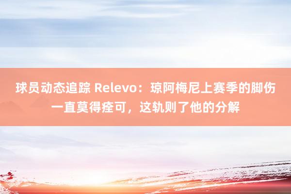 球员动态追踪 Relevo：琼阿梅尼上赛季的脚伤一直莫得痊可，这轨则了他的分解