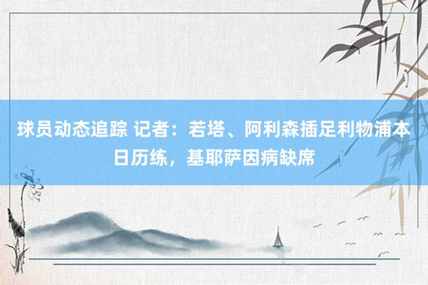 球员动态追踪 记者：若塔、阿利森插足利物浦本日历练，基耶萨因病缺席