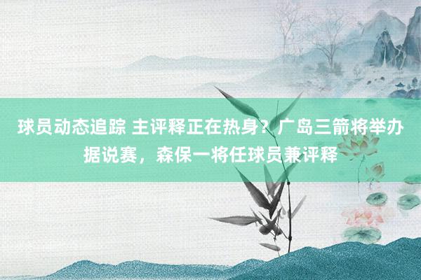 球员动态追踪 主评释正在热身？广岛三箭将举办据说赛，森保一将任球员兼评释