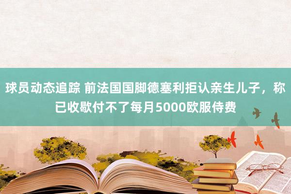 球员动态追踪 前法国国脚德塞利拒认亲生儿子，称已收歇付不了每月5000欧服侍费