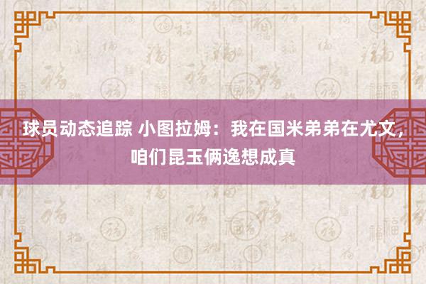 球员动态追踪 小图拉姆：我在国米弟弟在尤文，咱们昆玉俩逸想成真