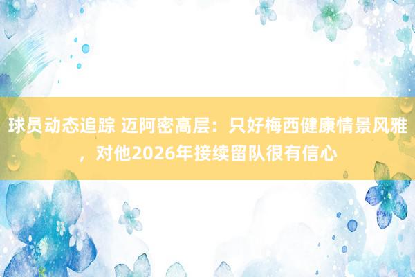 球员动态追踪 迈阿密高层：只好梅西健康情景风雅，对他2026年接续留队很有信心