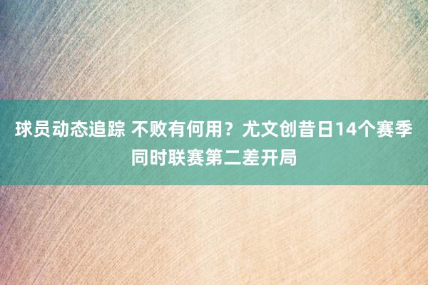 球员动态追踪 不败有何用？尤文创昔日14个赛季同时联赛第二差开局