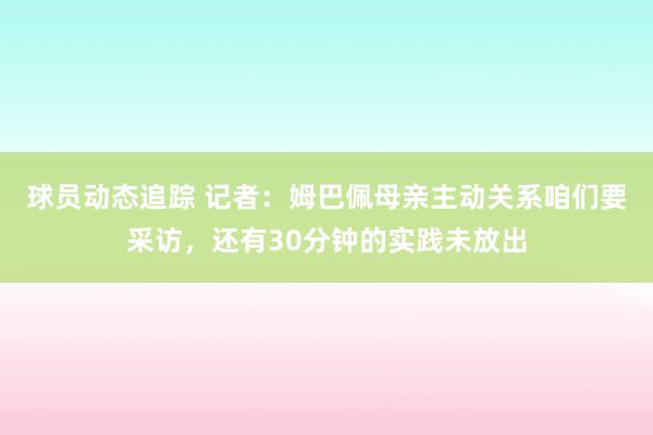 球员动态追踪 记者：姆巴佩母亲主动关系咱们要采访，还有30分钟的实践未放出