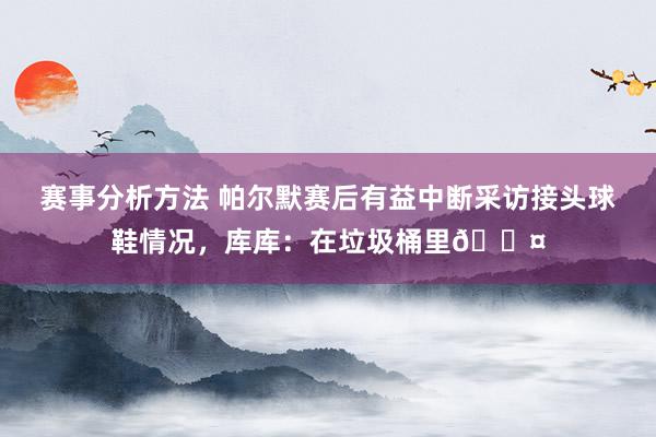 赛事分析方法 帕尔默赛后有益中断采访接头球鞋情况，库库：在垃圾桶里😤