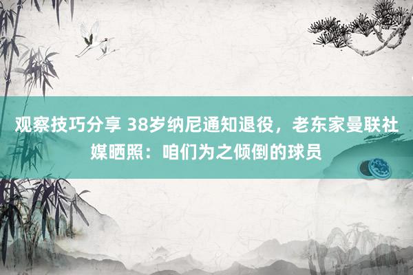 观察技巧分享 38岁纳尼通知退役，老东家曼联社媒晒照：咱们为之倾倒的球员